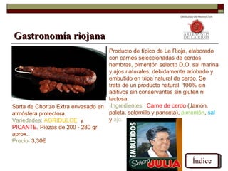 Gastronomía riojana
                                   Producto de típico de La Rioja, elaborado
                                   con carnes seleccionadas de cerdos
                                   hembras, pimentón selecto D.O, sal marina
                                   y ajos naturales; debidamente adobado y
                                   embutido en tripa natural de cerdo. Se
                                   trata de un producto natural 100% sin
                                   aditivos sin conservantes sin gluten ni
                                   lactosa.
Sarta de Chorizo Extra envasado en Ingredientes: Carne de cerdo (Jamón,
atmósfera protectora.              paleta, solomillo y panceta), pimentón, sal
Variedades: AGRIDULCE y            y ajo.
PICANTE. Piezas de 200 - 280 gr
aprox..
Precio: 3,30€


                                                                    Índice
 