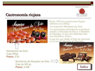 Gastronomía riojana
                                  Desde 1903 tres generaciones Segura
                                  elaboran en La Rioja
                                   los exquisitos Mazapanes de Soto.
                                   La característica principal de su producto
                                  estrella, el Mazapán de Soto y el Bombón
                                  de Mazapán, es que está elaborado sólo
                                  con almendra y azúcar,
                                  al que hay que añadir el baño de chocolate
                                  en el caso del Bombón de Mazapán..



Mazapanes de Soto.
Caja 400gr
Precio: 5,50

       Bombones de Mazapán de Soto.
       Caja de 200 gr.
       Precio: 4,50€                                              Índice
 
