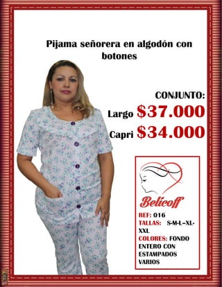 REF: 016
TALLAS: S-M-L–XL-
XXL
COLORES: FONDO
ENTERO CON
ESTAMPADOS
VARIOS
Pijama señorera en algodón con
botones
CONJUNTO:
Largo $37.000
Capri $34.000
 