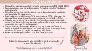 Os pedidos são feitos exclusivamente pelo whatsapp (11) 95442-0233;
Recomendamos que os pedidos sejam fechados com 20/25 dias de
antecedência;
O pedido somente é confirmado e tem a data reservada mediante
comprovante de pagamento;
Para pagamento solicitamos 50% antecipado e 50% 1 dia antes da
entrega; Para pagamentos temos a opção de pix ou link crédito;
Não enviamos prévia da produção dos biscoitos, os mesmos serão
produzidos de acordo com as artes, paletas, decoração, entre outros
acordados na hora do fechamento;
Temos a opção de entrega via motoboy da nossa confiança e
verificamos o frete conforme cep. Não utilizamos uber moto. Para
retiradas estamos no bairro da Mooca - São Paulo.
Fazemos envios pelo sedex, consultar frete e prazos.
Luzinete e Bia
COMO ENCOMENDAR
Estamos aguardando seu contato e será um grande
prazer lhe atender ... !
‘’Confia Naquele que escreve os teus dias’’ Sl13:9
 