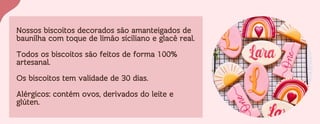 Nossos biscoitos decorados são amanteigados de
baunilha com toque de limão siciliano e glacê real.
Todos os biscoitos são feitos de forma 100%
artesanal.
Os biscoitos tem validade de 30 dias.
Alérgicos: contém ovos, derivados do leite e
glúten.
 