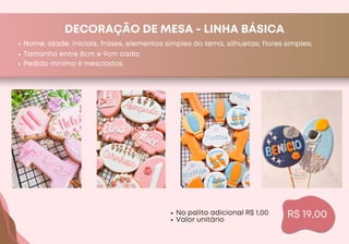 DECORAÇÃO DE MESA - LINHA BÁSICA
Nome, idade, iniciais, frases, elementos simples do tema, silhuetas; flores simples;
R$ 19,00
Tamanho entre 8cm e 9cm cada;
Pedido mínimo 8 mesclados.
No palito adicional R$ 1,00
Valor unitário
 