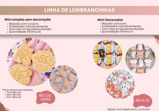 R$ 3,50
cada
LINHA DE LEMBRANCINHAS
Mini simples sem decoração
Biscoito com 5 a 6cm;
Embalados individualmente;
Com laço e tag personalizado;
Quantidade mínima 30.
R$ 14,00
Para tamanhos maiores:
7cm R$ 4,50
8cm R$ 5,50
9cm R$ 6,50
Mini Decorados
Biscoito com 6cm;
Embalados individualmente;
Com laço e tag personalizado;
Quantidade mínima 10.
Opção com papel arroz, consultar!
 