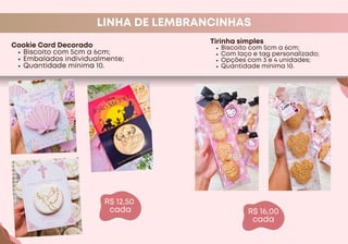 LINHA DE LEMBRANCINHAS
R$ 12,50
cada
Cookie Card Decorado
Biscoito com 5cm a 6cm;
Embalados individualmente;
Quantidade mínima 10.
R$ 16,00
cada
Tirinha simples
Biscoito com 5cm a 6cm;
Com laço e tag personalizado;
Opções com 3 e 4 unidades;
Quantidade mínima 10.
 
