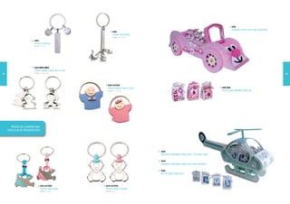3010
                                                                                                                                                          Expositor coche rosa (solo expositor)
                                                                    6524
                                                                    Llavero newbaby
                                                                    Medidas: 0,7 x 8,5 cm

                         6523
                         Llavero sonrisas
                         Medidas: 1 x 5 cm




                         6531-NIÑO/NIÑA
                         Llavero doble metal niño o niña
                         Medidas: 7,5 x 3,5 cm
72                                                                                                                                                                                                73




                                                             6522-AZ/ROS
                                                             Llavero pijama azul o rosa                                                        3010-BOX
                                                             Medidas: 2,7 x 1,4 cm                                                             Set 24 cajas infantiles baby girl




       TODOS LOS LLAVEROS VAN
     CON CAJA DE PRESENTACIÓN




                                                                                            3024
                                                                                            Expositor helicóptero baby azul + 1 cajitas baby
                                                                                                                               6

                                                                                            3025
                                                                                            Expositor helicóptero baby azul (solo expositor)

                                                                                            3026
                                                                                            Set 1 cajitas baby azul
                                                                                                 6




                                 6533-AZ/ROS               6534-AZ/ROS
                                 Llavero bebe diver        Llavero bebe chupete
                                 Medidas: 7 x 4 cm         Medidas: 7 cm
 