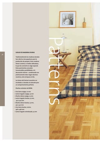 38
      SUELOS DE MADERAS DURAS

      Tradicionalmente las maderas doradas
                                                Patterns
      han sido las más populares para la
      producción de parquet. Estas maderas
      tienen carácter, e irradian delicadeza,
      lo que los convierte en algo especial.
      Estos pavimentos conceden
      innumerables posibilidades a la
      decoración interior – combinando con
      prácticamente todo. Según decimos
      nosotros, esto enriquece el día.

      Las lamas del Variant necesitan ser
      encoladas o clavadas al subsuelo para
      un comportamiento perfecto.

      Diseños estándar de BOEN:

     • Una lama espiga, 10 mm
     • Junta irregular espiga, 15 mm
     • Diseño clásico espiga, 15 mm
     • Junta irregular losetas, 15 mm,
       417 x 417 mm
     • Diseño clásico losetas, 15 mm,
      417 x 417 mm
     • Una lama losetas, 10mm,
      476 x 476 mm
     • Junta irregular entrelazado, 15 mm
 