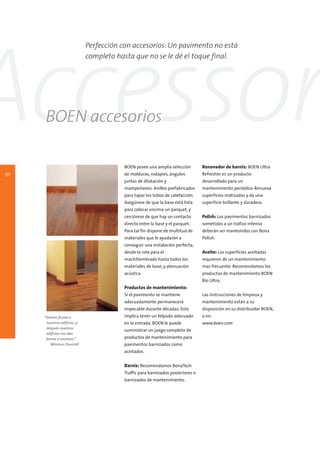 Perfección con accesorios: Un pavimento no está




Accessor
                              completo hasta que no se le dé el toque final.




     BOEN accesorios

                                          BOEN posee una amplia selección         Renovador de barniz: BOEN Ultra
50                                        de molduras, rodapies, ángulos          Refresher es un producto
                                          juntas de dilatación y                  desarrollado para un
                                          mamperlanes. Anillos prefabricados      mantenimiento periódico. Renueva
                                          para tapar los tubos de calefacción.    superficies matizadas y da una
                                          Asegúrese de que la base está lista     superficie brillante y duradera.
                                          para colocar encima un parquet, y
                                          cerciórese de que hay un contacto       Polish: Los pavimentos barnizados
                                          directo entre la base y el parquet.     sometidos a un tráfico intenso
                                          Para tal fin dispone de multitud de     deberán ser mantenidos con Bona
                                          materiales que le ayudarán a            Polish.
                                          conseguir una instalación perfecta,
                                          desde la cola para el                   Aceite: Las superficies aceitadas
                                          machihembrado hasta todos los           requieren de un mantenimiento
                                          materiales de base, y atenuación        mas frecuente. Recomendamos los
                                          acústica.                               productos de mantenimiento BOEN
                                                                                  Bio Ultra.
                                          Productos de mantenimiento:
                                          Si el pavimento se mantiene             Las instrucciones de limpieza y
                                          adecuadamente permanecerá               mantenimiento están a su
                                          impecable durante décadas. Esto         disposición en su distribuidor BOEN,
     “Damos forma a                       implica tener un felpudo adecuado       o en:
      nuestros edificios, y               en la entrada. BOEN le puede            www.boen.com
      después nuestros
                                          suministrar un juego completo de
      edificios nos dan
      forma a nosotros.”                  productos de mantenimiento para
         Winston Churchill                pavimentos barnizados como
                                          aceitados.


                                          Barniz: Recomendamos BonaTech
                                          Traffic para barnizados posteriores o
                                          barnizados de mantenimiento.
 
