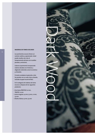 22
      MADERAS DE TONOS OSCUROS

      Los pavimentos oscuros tienen un
                                                 Dark Wood
      carácter exótico y apasionado. Usted
      puede resaltar aún más el
      temperamento del piso con muebles
      pesados y exclusivos.

      Coloree el pavimento incorporando
      matices dorados en el interior y
      eligiendo materiales como la cerámica
      y el bambú.

      Si siente verdadera inspiración, vista
      las paredes con un color claro y dorado,
      incluido el papel mural de fibra.

      En la categoria de maderas de tonos
      escuros se dispone de los siguentes
      productos:

     • Una lama; PRESTIGE 10 mm,
      TRAFFIC 12 mm
     • Junta irregular; 14 mm, 15 mm, 21 mm,
      23 mm
     • Diseño Clásico; 15 mm, 23 mm
 