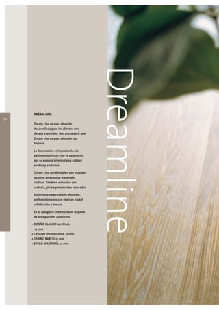 30
      DREAM LINE

      Dream Line es una colección
                                                 Dreamline
      desarrollada para los clientes con
      deseos especiales. Nos gusta decir que
      Dream Line es una colección con
      historia.

      La iluminación es importante. Un
      pavimento Dream Line se caracteriza
      por su esencia informal y su calidad
      exótica y exclusiva.

      Dream Line combina bien con muebles
      oscuros, en especial materiales
      rústicos. También armoniza con
      cestería, piedra y materiales trenzados.

      Sugerimos elegir colores discretos,
      preferentemente con matices pastel,
      sofisticados y tenues.

      En la categoria Dream Line se dispone
      de los siguentes productos:

     • DISEÑO CLÁSICO con bisel,
      15 mm
     • LAVADO Stonewashed, 15 mm
     • DISEÑO BARCO, 15 mm
     • ESTILO MARÍTIMO, 10 mm
 