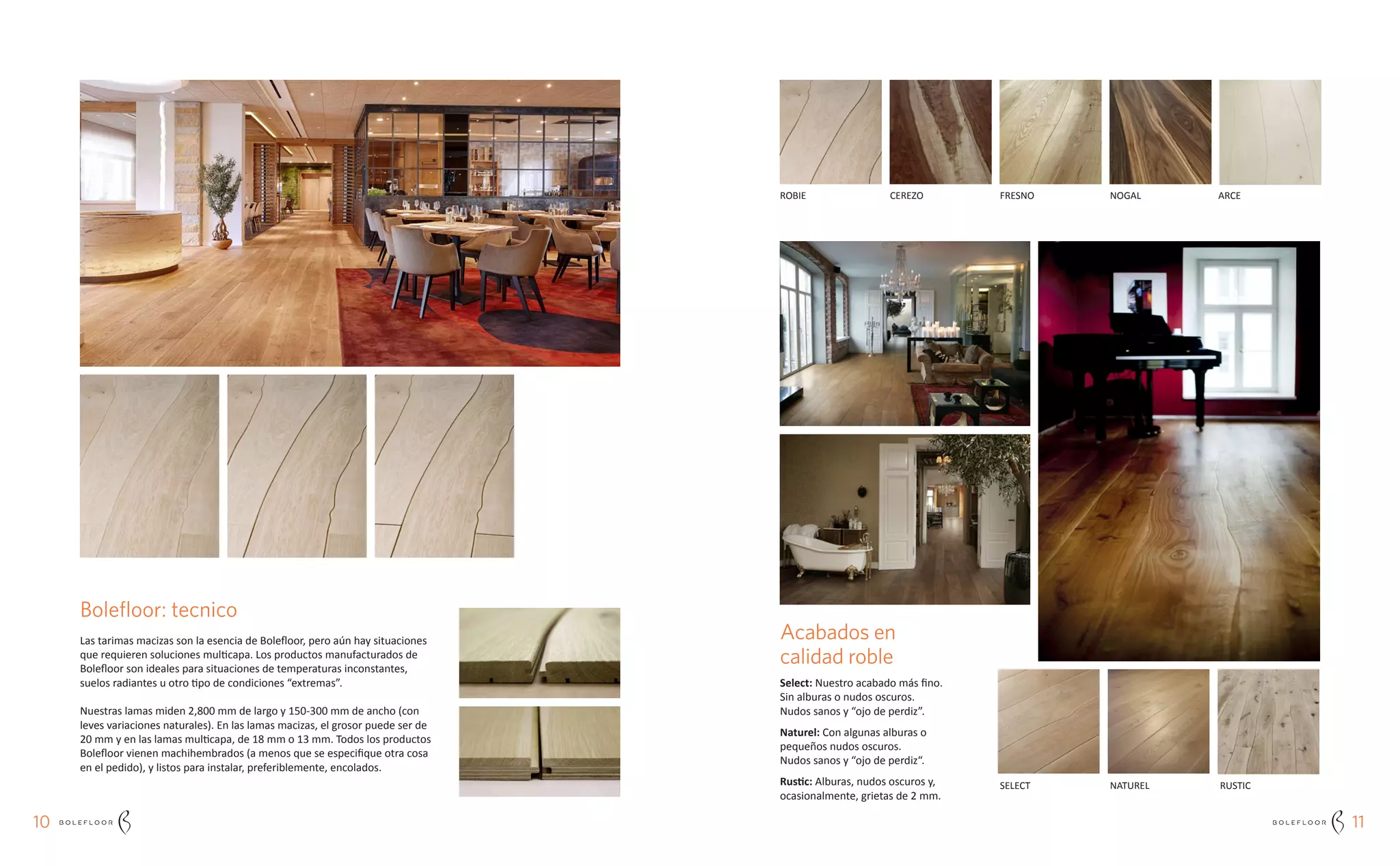 1110
Acabados en
calidad roble
Select: Nuestro acabado más fino.
Sin alburas o nudos oscuros.
Nudos sanos y “ojo de perdiz”.
Naturel: Con algunas alburas o
pequeños nudos oscuros.
Nudos sanos y “ojo de perdiz“.
Rustic: Alburas, nudos oscuros y,
ocasionalmente, grietas de 2 mm.
Bolefloor: tecnico
Las tarimas macizas son la esencia de Bolefloor, pero aún hay situaciones
que requieren soluciones multicapa. Los productos manufacturados de
Bolefloor son ideales para situaciones de temperaturas inconstantes,
suelos radiantes u otro tipo de condiciones “extremas”.
Nuestras lamas miden 2,800 mm de largo y 150-300 mm de ancho (con
leves variaciones naturales). En las lamas macizas, el grosor puede ser de
20 mm y en las lamas multicapa, de 18 mm o 13 mm. Todos los productos
Bolefloor vienen machihembrados (a menos que se especifique otra cosa
en el pedido), y listos para instalar, preferiblemente, encolados.
SELECT
ROBIE CEREZO FRESNO NOGAL ARCE
NATUREL RUSTIC
 