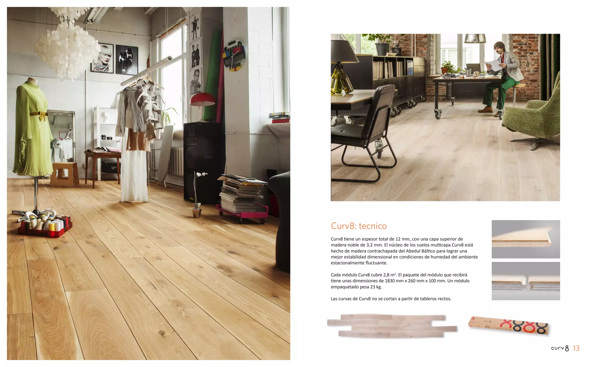1312
Curv8: tecnico
Curv8 tiene un espesor total de 12 mm, con una capa superior de
madera noble de 3,2 mm. El núcleo de los suelos multicapa Curv8 está
hecho de madera contrachapada del Abedul Báltico para lograr una
mejor estabilidad dimensional en condiciones de humedad del ambiente
estacionalmente fluctuante.
Cada módulo Curv8 cubre 2,8 m2
. El paquete del módulo que recibirá
tiene unas dimensiones de 1830 mm x 260 mm x 100 mm. Un módulo
empaquetado pesa 23 kg.
Las curvas de Curv8 no se cortan a partir de tableros rectos.
 
