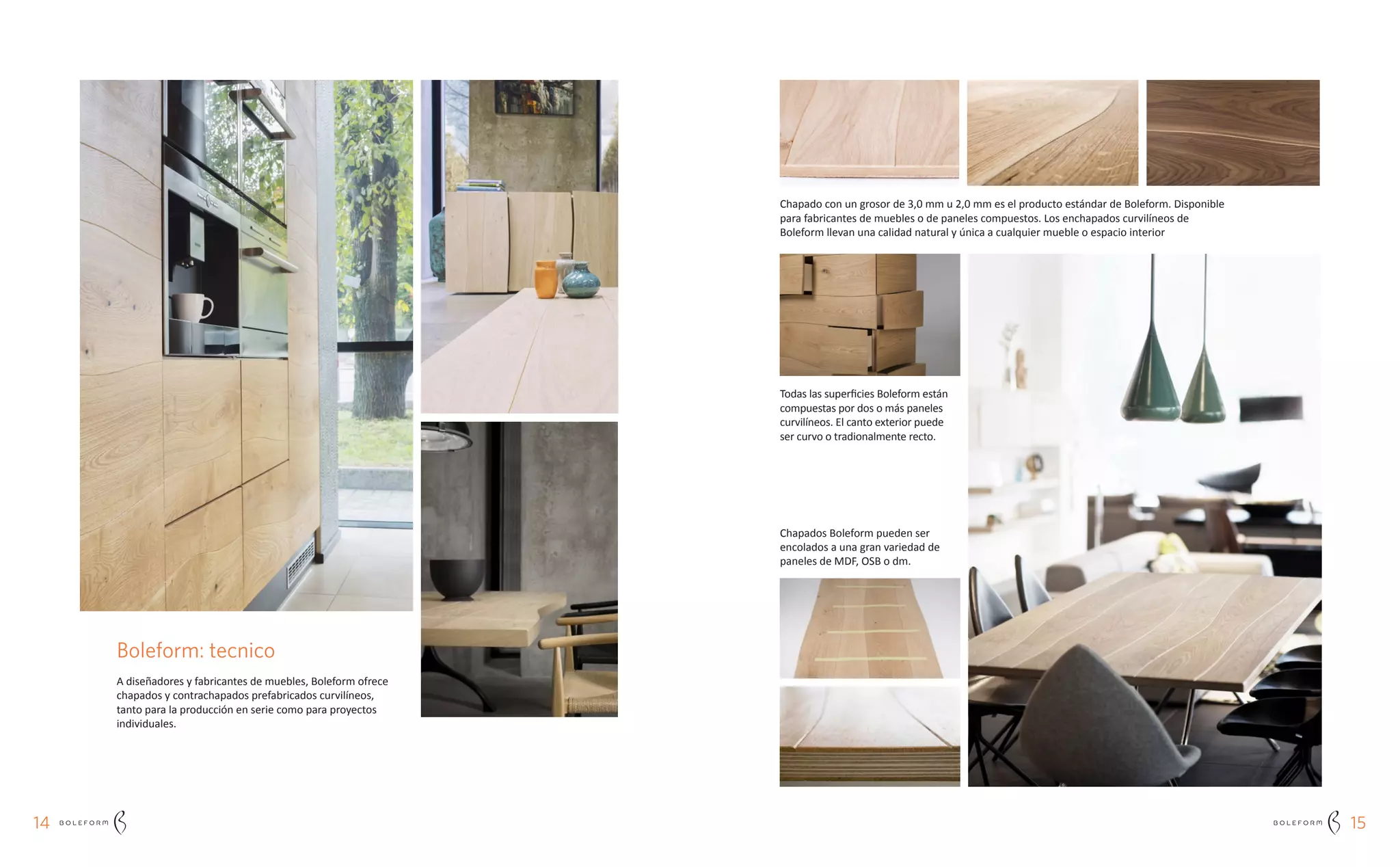 1514
Todas las superficies Boleform están
compuestas por dos o más paneles
curvilíneos. El canto exterior puede
ser curvo o tradionalmente recto.
Chapados Boleform pueden ser
encolados a una gran variedad de
paneles de MDF, OSB o dm.
Boleform: tecnico
A diseñadores y fabricantes de muebles, Boleform ofrece
chapados y contrachapados prefabricados curvilíneos,
tanto para la producción en serie como para proyectos
individuales.
Chapado con un grosor de 3,0 mm u 2,0 mm es el producto estándar de Boleform. Disponible
para fabricantes de muebles o de paneles compuestos. Los enchapados curvilíneos de
Boleform llevan una calidad natural y única a cualquier mueble o espacio interior
 