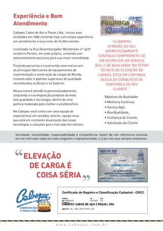 Experiência e Bom
Atendimento
Cabopec Cabos de Aço e Peças Ltda., iniciou suas
atividades em 1989 contando hoje com ampla experiência
em atendimento a seus mais de 10.000 clientes.
Localizada na Rua Desembargador Westphalen nº 3477
no bairro Parolin, em sede própria, contando com
estacionamento exclusivo para sua maior comodidade.
Forjando parcerias e construindo uma marca com
as principais fabricantes de equipamentos de
movimentação e amarração de cargas do Mundo,
criamos valor e padrões superiores de qualidade
reconhecidos no Brasil e no Exterior.
Nossa meta é atendê-lo personalizadamente,
colocando a sua disposição produtos da mais
alta qualidade e tecnologia, dentro de uma
política modelada pelo melhor custo/beneficio.
Na Cabopec você conta com uma equipe de
especialistas em variados setores, equipe essa
que está em constante atualização das novas
tecnologias e soluções que o mercado lhe oferece.
Objetivos da Qualidade:
• Melhoria Contínua;
• Serviço Ágil;
• Boa Qualidade;
• Confiança do Cliente;
• Satisfação do Cliente.
“A CABOPEC
ATRAVÉS DO SEU
APERFEIÇOAMENTO
CONTÍNUO COMPROMETE-SE
EM OFERECER UM SERVIÇO
ÁGIL E DE QUALIDADE NO SETOR
TÉCNICO DE ELEVAÇÃO DE
CARGAS, ESTA EM CONTINUA
BUSCA DA CONQUISTA DA
CONFIANÇA DO SEU
CLIENTE .”
Seriedade, honestidade, responsabilidade e competência, fazem de nós referencia nacional
em um mercado cada vez mais exigente e regulamentado, e é por isto que sempre entoamos:
w w w . c a b o p e c . c o m . b r
ELEVAÇÃO
DE CARGA É
COISA SÉRIA
CABOS DE AÇO
E PEÇAS LTDA.
Certificado de Registro e Classificação Cadastral - CRCC
 