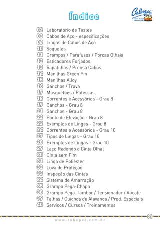 w w w . c a b o p e c . c o m . b r
01
Í n d i c e
Laboratório de Testes
Cabos de Aço - especificações
Lingas de Cabos de Aço
Soquetes
Grampos / Parafusos / Porcas Olhais
Esticadores Forjados
Sapatilhas / Prensa Cabos
Manilhas Green Pin
Manilhas Alloy
Ganchos / Trava
Mosquetões / Patescas
Correntes e Acessórios - Grau 8
Ganchos - Grau 8
Ganchos - Grau 8
Ponto de Elevação - Grau 8
Exemplos de Lingas - Grau 8
Correntes e Acessórios - Grau 10
Tipos de Lingas - Grau 10
Exemplos de Lingas - Grau 10
Laço Redondo e Cinta Olhal
Cinta sem Fim
Linga de Poliéster
Luva de Proteção
Inspeção das Cintas
Sistema de Amarração
Grampo Pega-Chapa
Grampo Pega-Tambor / Tensionador / Alicate
Talhas / Guichos de Alavanca / Prod. Especiais
Serviços / Cursos / Treinamentos
02
03
06
10
11
12
13
14
15
16
17
18
19
21
22
23
24
27
28
29
30
31
32
33
34
35
38
39
40
CABOS DE AÇO
E PEÇAS LTDA.
 
