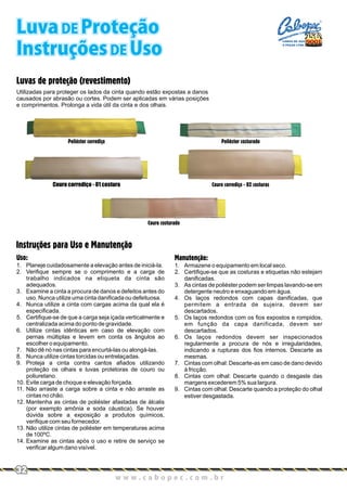 Uso:
1. Planeje cuidadosamente a elevação antes de iniciá-la.
2. Verifique sempre se o comprimento e a carga de
trabalho indicados na etiqueta da cinta são
adequados.
3. Examine a cinta a procura de danos e defeitos antes do
uso. Nunca utilize uma cinta danificada ou defeituosa.
4. Nunca utilize a cinta com cargas acima da qual ela é
especificada.
5. Certifique-se de que a carga seja içada verticalmente e
centralizada acima do ponto de gravidade.
6. Utilize cintas idênticas em caso de elevação com
pernas múltiplas e levem em conta os ângulos ao
escolher o equipamento.
7. Não dê nó nas cintas para encurtá-las ou alongá-las.
8. Nunca utilize cintas torcidas ou entrelaçadas.
9. Proteja a cinta contra cantos afiados utilizando
proteção os olhais e luvas protetoras de couro ou
poliuretano.
10. Evite carga de choque e elevação forçada.
11. Não arraste a carga sobre a cinta e não arraste as
cintas no chão.
12. Mantenha as cintas de poliéster afastadas de álcalis
(por exemplo amônia e soda cáustica). Se houver
dúvida sobre a exposição a produtos químicos,
verifique com seu fornecedor.
13. Não utilize cintas de poliéster em temperaturas acima
de 100ºC.
14. Examine as cintas após o uso e retire de serviço se
verificar algum dano visível.
Manutenção:
1. Armazene o equipamento em local seco.
2. Certifique-se que as costuras e etiquetas não estejam
danificadas.
3. As cintas de poliéster podem ser limpas lavando-se em
detergente neutro e enxaguando em água.
4. Os laços redondos com capas danificadas, que
permitem a entrada de sujeira, devem ser
descartados.
5. Os laços redondos com os fios expostos e rompidos,
em função da capa danificada, devem ser
descartados.
6. Os laços redondos devem ser inspecionados
regularmente a procura de nós e irregularidades,
indicando a rupturas dos fios internos. Descarte as
mesmas.
7. Cintas com olhal: Descarte-as em caso de dano devido
à fricção.
8. Cintas com olhal: Descarte quando o desgaste das
margens excederem 5% sua largura.
9. Cintas com olhal: Descarte quando a proteção do olhal
estiver desgastada.
Instruções para Uso e Manutenção
Luvas de proteção (revestimento)
Utilizadas para proteger os lados da cinta quando estão expostas a danos
causados por abrasão ou cortes. Podem ser aplicadas em várias posições
e comprimentos. Prolonga a vida útil da cinta e dos olhais.
Poliéster costurado
Couro corrediço - 02 costuras
Poliéster corrediço
Couro corrediço - 01 costura
Couro costurado
Luva DE Proteção
Instruções DE Uso
w w w . c a b o p e c . c o m . b r
32
CABOS DE AÇO
E PEÇAS LTDA.
 