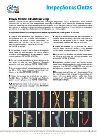 1. Qualquer dano evidente na capa indica que há dano
em potencial ao núcleo da cinta, comprometendo a
sustentação da carga. Cortes transversais ou
longitudinais na capa, ou qualquer dano na costura
também comprometem a integridade do núcleo.
RETIRE DE SERVIÇO.
2. Um desgaste localizado, que é diferente do desgaste
geral, pode ter sido causado por cantos afiados
enquanto a cinta estava sob tensão, podendo causar
graves acidentes. RETIRE DE SERVIÇO.
3. Em uso normal poderá ocorrer algum aquecimento
por atrito na capa do Laço Redondo. Desgaste
excessivo pode gerar acidente. RETIRE DE SERVIÇO.
4.Um nó no laço redondo reduz a capacidade de carga
de 25 a 100%. Laços redondos nunca devem ser
atados ou torcidos. RETIRE DE SERVIÇO.
5. Cortes transversais ou longitudinais na capa e
também danos nas fibras internas do Laço Redondo
podem causar ruptura da cinta. RETIRE DE SERVIÇO.
6., 9. Cortes transversais ou longitudinais e cortes ou
danos nas margens das cintas com olhal. RETIRE DE
SERVIÇO.
7. Ataques químicos resultam em enfraquecimento do
material. Isso é indicado por escamas na superfície da
capa ou da fita. Ataque químico à capa / fita pode
causar graves acidentes. RETIRE DE SERVIÇO.
8. Cortes transversais ou longitudinais na capa e
também danos nas fibras internas do Laço Redondo
podem causar ruptura da cinta. RETIRE DE SERVIÇO.
10. Uma cinta que não esteja identificada nunca deverá
ser utilizada. A etiqueta e a identificação devem estar
legíveis. RETIRE DE SERVIÇO.
11. Acessórios que sejam muito grandes para a cinta,
deixando um ângulo de abertura muito grande, podem
destruir a cinta. RETIRE DE SERVIÇO e/ou entre em
contato com o fornecedor para obter orientação.
12. Danos por calor e fricção são indicados pelas fibras
do material assumindo uma aparência vidrada e, em
casos extremos, pode ocorrer fusão das fibras,
indicando um enfraquecimento ou ruptura do núcleo.
RETIRE DE SERVIÇO.
InspeçãodasCintasdePoliésteremserviço.
Durante o período de uso, devem ser efetuadas verificações freqüentes a procura de defeitos ou danos, inclusive
danos ocultos por manchas, que poderão afetar o uso seguro da cinta. Essas verificações deverão se estender a
quaisquer conexões ou acessórios de elevação utilizados com a cinta. Se existir qualquer dúvida quanto à adequação
para uso, ou se qualquer uma das marcações necessárias tenha sido perdida ou se tornado ilegíveis, a cinta deverá
ser retirada de serviço. Consulte também as instruções para uso e manutenção.
Exemplos de defeitos ou danos propensos a afetar a qualidade das cintas quanto ao seu uso:
Inspeção DAS Cintas
w w w . c a b o p e c . c o m . b rw w w . c a b o p e c . c o m . b r
33
CABOS DE AÇO
E PEÇAS LTDA.
 