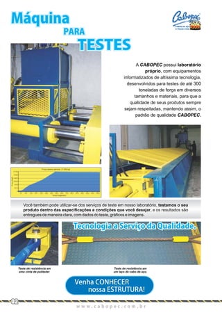 w w w . c a b o p e c . c o m . b r
Máquina
PARA
TESTES
A CABOPEC possui laboratório
próprio, com equipamentos
informatizados de altíssima tecnologia,
desenvolvidos para testes de até 300
toneladas de força em diversos
tamanhos e materiais, para que a
qualidade de seus produtos sempre
sejam respeitadas, mantendo assim, o
padrão de qualidade CABOPEC.
Teste de resistência em
uma cinta de poliéster.
Teste de resistência em
um laço de cabo de aço.
Venha CONHECER
nossa ESTRUTURA!
Você também pode utilizar-se dos serviços de teste em nosso laboratório, testamos o seu
produto dentro das especificações e condições que você desejar, e os resultados são
entregues de maneira clara, com dados do teste, gráficos e imagens.
Tecnologia a Serviço da Qualidade.
02
CABOS DE AÇO
E PEÇAS LTDA.
 