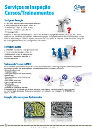 Serviços de Inspeção
Serviços de Cursos
A CABOPEC oferece uma vasta gama de cursos
e treinamentos técnicos para a linha de:
- Cabos de aço, Lingas de cabos de Aço;
- Correntes e acessórios graus 8 e 10;
- Cintas de poliéster.
O uso correto e conhecimento técnico do usuário são determinantes para a segurança e durabilidade do produto.
Foi pensando nisso, que desenvolvemos um treinamento técnico completo, abordando:
- Especificação correta;
- Aspectos legais;
- Vantagens de produtos Normatizados;
- Identificação;
- Rastreabilidade e seus documentos;
- Operação;
- Uso correto, manuseio;
- Segurança operacional;
- Manutenção;
- Inspeção constante;
- Critérios de inspeção e descarte.
Esse treinamento é realizado por técnicos altamente capacitados e com larga experiência no mercado
de movimentação de cargas. Os treinamentos podem ser realizados nas instalações da CABOPEC ou
direto no cliente.
Treinamento Técnico CABOPEC
Inspeção e Recuperação de Equipamentos
O Serviço de Inspeção contempla desde o ensaio não destrutivo, inspeção dimensional, visual, etc. ate o ensaio
destrutivo com o limite de 300 Toneladas em laboratório próprio. Todos estes serviços são em conformidade com as
diversas diretrizes legais e normas vigentes, de acordo com cada família de produtos. Aborda inclusive o serviço de
Re-certificação de materiais nos casos previstos em normas.
A CABOPEC por meio de equipe qualificada fornece
o serviço de Inspeção técnica para a linha de:
- Cabos de aço, Lingas de Cabos de Aço;
- Correntes e acessórios graus 8 e 10;
- Cintas de poliéster.
w w w . c a b o p e c . c o m . b r
40
Serviços DE Inspeção
Cursos/Treinamentos
CABOS DE AÇO
E PEÇAS LTDA.
 