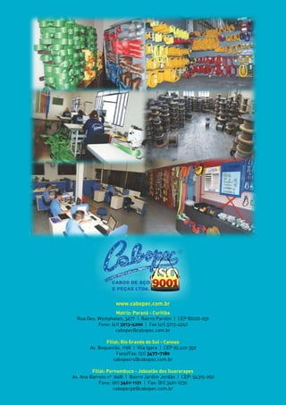 CABOS DE AÇO
E PEÇAS LTDA.
www.cabopec.com.br
Matriz: Paraná - Curitiba
Rua Des. Westphalen, 3477 | Bairro Parolin | CEP 80220-031
Fone: (41) 3213-4200 | Fax (41) 3213-4242
cabopec@cabopec.com.br
Filial: Rio Grande do Sul - Canoas
Av. Boqueirão, 1198 | Vila Igara | CEP 92.410-350
Fone/Fax: (51) 3477-7180
cabopecrs@cabopec.com.br
Filial: Pernambuco - Jaboatão dos Guararapes
Av. Ana Barreto nº 160B | Bairro Jardim Jordão | CEP: 54315-050
Fone: (81) 3461-1121 | Fax: (81) 3461-1230
cabopecpe@cabopec.com.br
 