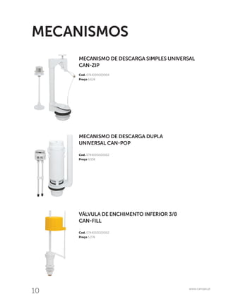 10 www.canope.pt
MECANISMO DE DESCARGA SIMPLES UNIVERSAL
CAN-ZIP
Cod. 0744005000004
Preço 6,62€
MECANISMOS
VÁLVULA DE ENCHIMENTO INFERIOR 3/8
CAN-FILL
…
Cod. 0744003000002
Preço 5,07€
MECANISMO DE DESCARGA DUPLA
UNIVERSAL CAN-POP
…
Cod. 0744005000002
Preço 9,93€
 