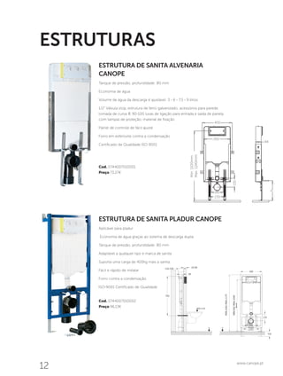 12 www.canope.pt
ESTRUTURA DE SANITA PLADUR CANOPE
Aplicável para pladur
Economia de água graças ao sistema de descarga dupla
Tanque de pressão, profundidade: 80 mm
Adaptável a qualquer tipo e marca de sanita
Suporta uma carga de 400kg mais a sanita.
Fácil e rápido de instalar
Forro contra a condensação
ISO-9001 Certificado de Qualidade
Cod. 0744007010002
Preço 96,13€
ESTRUTURA DE SANITA ALVENARIA
CANOPE
Tanque de pressão, profundidade: 80 mm
Economia de água
Volume de água da descarga é ajustável: 3 - 6 - 7,5 - 9 litros
1/2” Válvula stop, estrutura de ferro galvanizado, acessórios para parede,
tomada de curva Æ 90-100 luvas de ligação para entrada e saída de panela
com tampas de proteção, material de fixação
Painel de controle de fácil ajuste
Forro em esferovite contra a condensação
Certificado de Qualidade ISO 9001
Cod. 0744007010001
Preço 73,27€
ESTRUTURAS
400
350
84
h
135
Min:1100mm
Max:1240mm
180
230
 