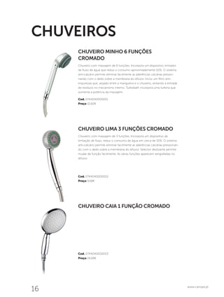 16 www.canope.pt
Cod. 0744040000003
Preço 24,68€
Cod. 0744040000002
Preço 9,68€
Cod. 0744040000001
Preço 10,60€
CHUVEIRO CAIA 1 FUNÇÃO CROMADO
CHUVEIRO LIMA 3 FUNÇÕES CROMADO
Chuveiro com massajem de 3 funções. Incorpora um dispositivo de
limitação de fluxo, reduz o consumo de água em cerca de 50%. O sistema
anti-calcário permite eliminar facilmente as aderências calcárias pressionan-
do com o dedo sobre a membrana do difusor. Selector deslizante permite
mudar de função facilmente. As várias funções aparecem serigrafadas no
difusor.
CHUVEIRO MINHO 6 FUNÇÕES
CROMADO
Chuveiro com massajem de 6 funções. Incorpora um dispositivo limitador
de fluxo de água que reduz o consumo aproximadamente 50%. O sistema
anti-calcário permite eliminar facilmente as aderências calcárias pressio-
nando com o dedo sobre a membrana do difusor. Inclui um filtro anti-
impurezas que, alojado entre a mangueira e o chuveiro, evitando a entrada
de resíduos no mecanismo interno. Turbobath incorpora uma turbina que
aumenta a potência da massajem.
CHUVEIROS
 