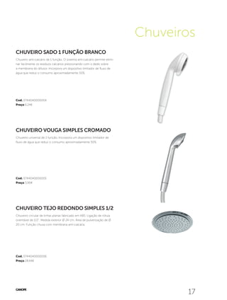 1717
Cod. 0744040000006
Preço 28,44€
Cod. 0744040000005
Preço 3,90€
Cod. 0744040000004
Preço 6,24€
Chuveiros
CHUVEIRO TEJO REDONDO SIMPLES 1/2
Chuveiro circular de linhas planas fabricado em ABS. Ligação de rótula
orientável de 1/2”. Medida exterior Ø 24 cm. Área de pulverização de Ø
20 cm. Função chuva com membrana anti-calcária.
CHUVEIRO VOUGA SIMPLES CROMADO
Chuveiro universal de 1 função. Incorpora um dispositivo limitador de
fluxo de água que reduz o consumo aproximadamente 50%.
CHUVEIRO SADO 1 FUNÇÃO BRANCO
Chuveiro anti-calcário de 1 função. O sistema anti-calcário permite elimi-
nar facilmente os resíduos calcários pressionando com o dedo sobre
a membrana do difusor. Incorpora um dispositivo limitador de fluxo de
água que reduz o consumo aproximadamente 50%.
 