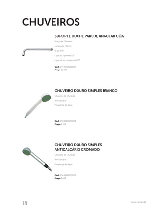 18 www.canope.pt
Cod. 0744040000007
Preço 19,28€
Cod. 0744040000009
Preço 3,62€
Cod. 0744040000008
Preço 2,16€
CHUVEIRO DOURO SIMPLES
ANTICALCÁRIO CROMADO
Chuveiro de 1 função
Anti-calcário
Poupança de água.
CHUVEIRO DOURO SIMPLES BRANCO
Chuveiro de 1 função
Anti-calcário
Poupança de água.
SUPORTE DUCHE PAREDE ANGULAR CÔA
Braço de Chuveiro
Longitude: 38 cm
Ø 20 mm
Ligação à parede 1/2”
Ligação ao chuveiro de 1/2”.
CHUVEIROS
 