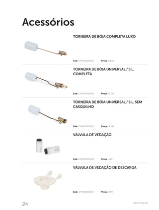 24 www.canope.pt
Acessórios
Cod. 0744001000217	 Preço 2,40€
Cod. 0744001000004	 Preço 1,28€
Cod. 0744001000002	 Preço 28,34€
Cod. 0744001000001	 Preço 20,75€
Cod. 0744001000201	 Preço 16,80€
VÁLVULA DE VEDAÇÃO DE DESCARGA
VÁLVULA DE VEDAÇÃO
TORNEIRA DE BÓIA UNIVERSAL / S.L. SEM
CASQUILHO
TORNEIRA DE BÓIA UNIVERSAL / S.L.
COMPLETA
TORNEIRA DE BÓIA COMPLETA LUXO
 