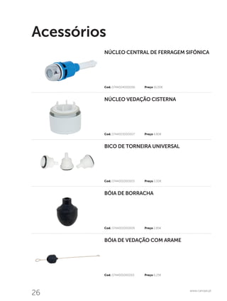 26 www.canope.pt
Acessórios
Cod. 0744001000203	 Preço 6,25€
Cod. 0744001000009	 Preço 2,85€
Cod. 0744001000003	 Preço 2,00€
Cod. 0744003000007	 Preço 4,80€
Cod. 0744004000006	 Preço 16,00€
BÓIA DE VEDAÇÃO COM ARAME
BÓIA DE BORRACHA
BICO DE TORNEIRA UNIVERSAL
NÚCLEO VEDAÇÃO CISTERNA
NÚCLEO CENTRAL DE FERRAGEM SIFÓNICA
 