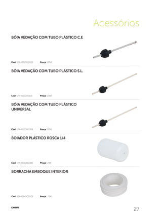 27
Acessórios
27
Cod. 0744004000003	 Preço 1,20€
Cod. 0744001000006	 Preço 1,76€
Cod. 0744001000008	 Preço 5,05€
Cod. 0744001000105	 Preço 5,05€
Cod. 0744002000003	 Preço 5,05€
BORRACHA EMBOQUE INTERIOR
BOIADOR PLÁSTICO ROSCA 1/4
BÓIA VEDAÇÃO COM TUBO PLÁSTICO
UNIVERSAL
BÓIA VEDAÇÃO COM TUBO PLÁSTICO S.L.
BÓIA VEDAÇÃO COM TUBO PLÁSTICO C.E
 