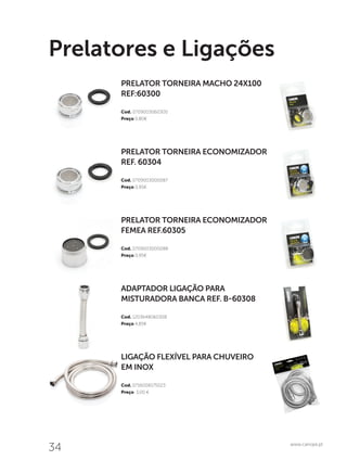 34 www.canope.pt
Prelatores e Ligações
PRELATOR TORNEIRA ECONOMIZADOR
FEMEA REF.60305
Cod. 0709003000088
Preço 0,95€
ADAPTADOR LIGAÇÃO PARA
MISTURADORA BANCA REF. B-60308
Cod. 1203648060308
Preço 4,85€
LIGAÇÃO FLEXÍVEL PARA CHUVEIRO
EM INOX
Cod. 0716008175023
Preço 3,00 €
PRELATOR TORNEIRA ECONOMIZADOR
REF. 60304
Cod. 0709003000087
Preço 0,95€
PRELATOR TORNEIRA MACHO 24X100
REF:60300
Cod. 0709003060300
Preço 0,80€
 