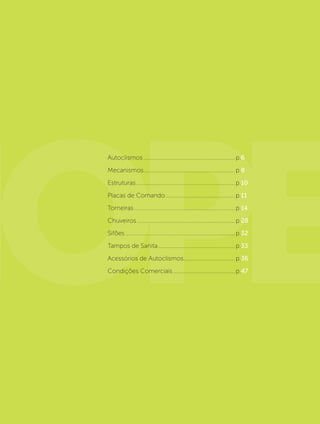 Autoclismos.............................................................. p.6
Mecanismos.............................................................. p.8
Estruturas................................................................... p.10
Placas de Comando............................................... p.11
Torneiras.................................................................... p.14
Chuveiros.................................................................. p.28
Sifões.......................................................................... p.32
Tampos de Sanita.................................................... p.33
Acessórios de Autoclismos................................... p.36
Condições Comerciais.......................................... p.47
 