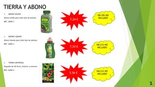 TIERRA Y ABONO
 ABONO SOLIDO
Abono solido para todo tipo de plantas.
REF. 6000-1
 ABONO LIQUIDO
Abono liquido para todo tipo de plantas.
REF. 6000-3
 TIERRA UNIVERSAL
Paquete de 40 litros, interior y exterior.
REF. 6000-4
1
7,24 €
7,53 €
5,56 €
IVA 21% NO
INCLUIDO
IVA 10% NO
INCLUIDO
IVA 21% NO
INCLUIDO
 