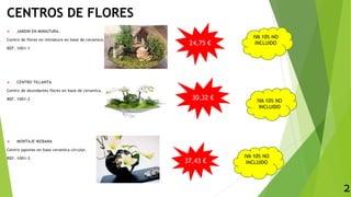 CENTROS DE FLORES
 JARDIN EN MINIATURA.
Centro de flores en miniatura en base de ceramica.
REF. 1001-1
 CENTRO TILLANTA
Centro de abundantes flores en base de ceramica.
REF. 1001-2
 MONTAJE IKEBANA
Centro japones en base ceramica circular.
REF. 1001-3
IVA 10% NO
INCLUIDO
2
24,75 €
30,32 €
37,43 €
IVA 10% NO
INCLUIDO
IVA 10% NO
INCLUIDO
 