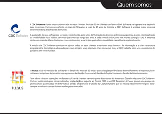 Quem somos


A CDC Software é uma empresa orientada aos seus clientes. Mais de 10 mil clientes confiam na CDC Software para gerenciar e expandir
suas empresas. Com presença forte em mais de 50 países e mais de 25 anos de história, a CDC Software é a oitava maior empresa
desenvolvedora de softwares do mundo.

A qualidade de seus softwares e serviços é reconhecida pelo setor de TI através dos diversos prêmios que ganhou, e pelos clientes através
da credibilidade e das sólidas parcerias que firmou ao longo dos anos. A sede central da CDC está em Atlanta (Georgia, EUA). A empresa
conta com mais de 60 escritórios nos cinco continentes, a partir dos quais oferece qualidade e excelência no atendimento.

A missão da CDC Software consiste em ajudar todos os seus clientes a melhorar seus sistemas de informação e a criar a estrutura
empresarial e tecnológica adequada para que atinjam seus objetivos. Para conseguir isso, a CDC trabalha com um ecossistema de
parceiros em nível mundial.




A Fluxus atua no mercado de Software e IT Service há mais de 20 anos e possui larga experiência no desenvolvimento e implantação de
softwares próprios e de terceiros nos segmentos de Gestão Empresarial, Gestão do Capital Humano e Gestão de Relacionamento.

Tem a base de suas operações em Fortaleza/Ceará e clientes na maior parte dos estados do Nordeste. É certificada como CDC Software
Partner, autorizada para comercialização, implantação e suporte ao Pivotal CRM e ao CDC Respond. A Fluxus possui uma equipe de
profissionais qualificados em Informática, Gestão Empresarial e Gestão do Capital Humano que se recicla frequentemente para estar
sempre atualizada com as últimas mudanças no mercado.
 