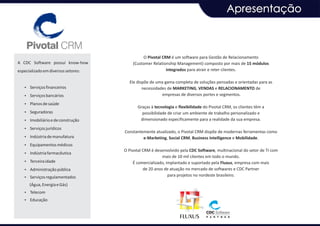 Apresentação



                                              O Pivotal CRM é um software para Gestão de Relacionamento
A CDC Software possui know-how           (Customer Relationship Management) composto por mais de 15 módulos
especializado em diversos setores:                        integrados para atrair e reter clientes.

                                       Ele dispõe de uma gama completa de soluções pensadas e orientadas para as
   Ÿ Serviços financeiros                     necessidades de MARKETING, VENDAS e RELACIONAMENTO de
   Ÿ Serviços bancários                                 empresas de diversos portes e segmentos.

   Ÿ Planos de saúde
                                            Graças à tecnologia e flexibilidade do Pivotal CRM, os clientes têm a
   Ÿ Seguradoras                              possibilidade de criar um ambiente de trabalho personalizado e
   Ÿ Imobiliário e de construção             dimensionado especificamente para a realidade da sua empresa.
   Ÿ Serviços jurídicos
                                     Constantemente atualizado, o Pivotal CRM dispõe de modernas ferramentas como
   Ÿ Indústria de manufatura                  e-Marketing, Social CRM, Business Intelligence e Mobilidade.
   Ÿ Equipamentos médicos
                                     O Pivotal CRM é desenvolvido pela CDC Software, multinacional do setor de TI com
   Ÿ Indústria farmacêutica
                                                         mais de 10 mil clientes em todo o mundo.
   Ÿ Terceira idade                       É comercializado, implantado e suportado pela Fluxus, empresa com mais
   Ÿ Administração pública                     de 20 anos de atuação no mercado de softwares e CDC Partner
   Ÿ Serviços regulamentados
                                                             para projetos no nordeste brasileiro.

      (Água, Energia e Gás)
   Ÿ Telecom
   Ÿ Educação
 