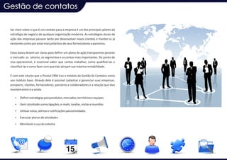 Gestão de contatos

 Ser claro sobre o que é um contato para a empresa é um dos principais pilares da
 estratégia de negócio de qualquer organização moderna. As estratégias atuais de
 ação das empresas passam tanto por desenvolver novos clientes e manter os já
 existentes como por estar mais próximos de seus fornecedores e parceiros.

 Estas bases devem ser claras para definir um plano de ação transparente perante
 o mercado: os setores, os segmentos e as contas mais importantes. Do ponto de
 visa operacional, é essencial saber que contas trabalhar, como qualificá-las e
 classificá-las e como fazer com que elas atinjam sua máxima rentabilidade.

 É com este intuito que o Pivotal CRM traz o módulo de Gestão de Contatos como
 seu módulo base. Através dele é possível cadastrar e gerenciar suas empresas,
 prospects, clientes, fornecedores, parceiros e colaboradores e a relação que eles
 mantém entre si e ainda:

    Ÿ Definir estratégias para produtos, mercados, territórios e equipes

    Ÿ Gerir atividades como ligações, e-mails, tarefas, visitas e reuniões

    Ÿ Utilizar notas, alertas e notificações para atividades

    Ÿ Executar planos de atividades

    Ÿ Monitorar o uso do sistema
 