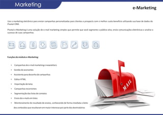 Marketing
                                                                                                                                 e-Marketing

Use o marketing eletrônico para enviar campanhas personalizadas para clientes e prospects com o melhor custo-benefício utilizando sua base de dados do
Pivotal CRM.

Pivotal e-Marketing é uma solução de e-mail marketing simples que permite que você segmente o público-alvo, envie comunicações eletrônicas e analise o
sucesso de suas campanhas.




Funções do módulo e-Marketing:


   Ÿ Campanhas de e-mail marketing e newsletters

   Ÿ Gestão de assinantes

   Ÿ Assistente para desenho de campanhas

   Ÿ Editor HTML

   Ÿ Importação de telas

   Ÿ Campanhas recorrentes

   Ÿ Segmentação das listas de contatos

   Ÿ Envio de e-mails em lotes

   Ÿ Monitoramento do resultado de envios, conhecendo de forma imediata o êxito

      dos conteúdos que resultaram em maior interesse por parte dos destinatários
 