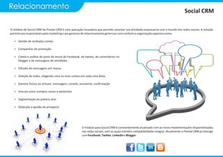 Relacionamento
                                                                                                                                     Social CRM

O módulo de Social CRM do Pivotal CRM é uma aplicação inovadora que permite conectar sua atividade empresarial com o mundo das redes sociais. A solução
permite aos responsáveis pelo marketing e aos gestores de relacionamento gerenciar com conforto e organização aspectos como:

   Ÿ Gestão de múltiplas contas

   Ÿ Campanhas de promoção

   Ÿ Coleta e análise de posts do mural do Facebook, de tweets, de comentários no
      blogger e de mensagens de atividades

   Ÿ Difusão de mensagens em massa

   Ÿ Seleção de redes, elegendo uma ou mais contas em cada uma delas

   Ÿ Eventos físicos ou virtuais: mensagem, convite, assistente, confirmação

   Ÿ Vínculo entre contatos novos e existentes

   Ÿ Segmentação de público-alvo

   Ÿ Detecção e gestão de prospects




                                                      O módulo para Social CRM é constantemente atualizado com as novas implementações disponibilizadas
                                                      nas redes sociais, com as quais mantém compatibilidade integral. Atualmente o Pivotal CRM já interage
                                                      com Facebook, Twitter, LinkedIn e Blogger.
 