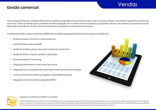Vendas
Gestão comercial

Este módulo permite que a empresa desenvolva e implante uma gestão comercial exclusiva para cada um de seus clientes e faça melhor a gestão de sua estrutura
comercial. O setor de vendas passa a trabalhar de forma integrada com os demais setores da empresa, que podem oferecer um excelente serviço de pós-venda,
fidelização e retenção dos clientes, além de novas ofertas de produtos e campanhas promocionais.


O módulo de Gestão Comercial do Pivotal CRM facilita o trabalho da equipe de vendas e de seus gestores ao oferecer:

   Ÿ Gestão da equipe, territórios e metas comerciais

   Ÿ Gestão de leads e oportunidades

   Ÿ Gestão de produtos, preços, descontos e análise da concorrência

   Ÿ Gestão de ofertas, cotações, pedidos e aprovações

   Ÿ Gestão do pipeline | forecasting

   Ÿ Integração das vendas em multi-canais (parceiros)

   Ÿ Integração com as campanhas de marketing e contact center ativo e receptivo

   Ÿ Uso de smartphones e tablets para agilizar a capilaridade da equipe

   Ÿ Integração com outros sistemas de gestão (ERP’s)




              Integração com o MS Outlook e MS Office ou Lotus Notes

              O Pivotal CRM oferece uma completa e potente integração com os principais gestores de correio eletrônico, permitindo que tanto e-mails como contatos, agenda e tarefas estejam sincronizados em
              ambos os sentidos. É um simples processo que ajuda a dispor da mesma informação, independentemente da ferramenta que esteja sendo utilizada. Além disso, o Pivotal CRM oferece a possibilidade
              de consultar informações do seu banco de dados diretamente a partir de documentos do Word ou do Excel sem necessidade de acesso ao sistema.
 