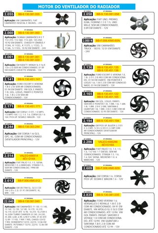 MOTOR DO VENTILADOR DO RADIADOR
Nº CEMAK            Nº ORIGINAL                    Nº CEMAK           Nº ORIGINAL

2.055         BB-9.130.081.055                     2.058       BB-9.130.081.058

Aplicação: VW CAMINHÕES, FIAT                      Aplicação: FIAT UNO, PREMIO,
CAMINHÕES SEGECAL E INCAVEL - 24V                  ELBA, FIORINO 1.3 E 1.5, UNO
                                                   MILLE SEM AR CONDICIONADO,
                                                   0.89 EM DIANTE - 12V
Nº CEMAK            Nº ORIGINAL

2.060         BB-9.130.081.060
Aplicação: SCANIA CAMINHÕES R E T                  Nº CEMAK           Nº ORIGINAL
112-310, 112-360, 113-320, 143-450,               2.060 N      BB-F.006.KM0.60N
10.92 EM DIANTE; CHASSI P/ ÔNIBUS F
113HL, K 113CL, K 113TL, L 113CL, S                Aplicação: VW CAMINHÕES
113AL, S 113CL, 10.92 EM DIANTE - 24V              TRUCK - 18310, 12.01 EM DIANTE
                                                   - 24V
Nº CEMAK            Nº ORIGINAL

2.061         BB-9.130.081.061
              BB-9.130.081.020
                                                   Nº CEMAK           Nº ORIGINAL
Aplicação: GM KADETT, MONZA SL E SL/E
1.8 e 2.0 SEM AR CONDICIONADO, 01.89               2.136        BB-9.130.451.135
EM DIANTE,CHEVETTE IPANEMA - 12V                                BB-9.130.451.136
                                                   Aplicação: FORD ESCORT E VERONA 1.8,
Nº CEMAK            Nº ORIGINAL
                                                   1.8i, 2.0 E 2.0i XR3 COM AR CONDICIONA-
2.141        BB-9.130.451.141                      DO, 01.94 EM DIANTE; VW POINTER E
                                                   LOGUS 1.6i, 1.8i E 2.0i COM AR CONDICIO-
Aplicação: FORD ESCORT E VERONA
                                                   NADO, 01.94 EM DIANTE - 12V
1.8i E 2.0i SEM AR CONDICIONADO,
01.94 EM DIANTE; VW GOL E PARATI
                                                   Nº CEMAK           Nº ORIGINAL
1.0i, GOL, LOGUS, PARATI E POINTER
1.6i, 1.8i e 2.0i SEM AR                           2.165        BB-9.130.451.122
CONDICIONADO - 12V                                              BB-9.130.451.165
                                                   Aplicação: VW GOL, LOGUS, PARATI,
Nº CEMAK            Nº ORIGINAL                    SAVEIRO E POINTER 1.0i, 1.0Mi, 1.6i, 1.6Mi,
2.171        BB-9.130.451.171                      1.8i, 1.8Mi, 2.0i E 2.0Mi, SANTANA E
                                                   QUANTUM 1.8i, 1.8Mi, 2.0i E 2.0Mi COM AR
Aplicação: GM CORSA 1.0 EFI, 1.0 MPFI,             CONDICIONADO, 03.95 EM DIANTE - 12V
1.0 MPFI 16V, 1.3, 1.4, 1.6, CORSA GSi 1.6
16V, PICK-UP, SEDAN E WAGON - 12V                  Nº CEMAK           Nº ORIGINAL

                                                   2.194       BB-9.130.451.194
Nº CEMAK            Nº ORIGINAL
                                                   Aplicação: GM PICK UP, BLAZER 2.2 EFI
2.244         BB-0.130.303.244                     E 2.2 MPI, S-10 2.2 EFI E 2.2 MP COM
                                                   AR CONDICIONADO (VENTILADOR
Aplicação: GM CORSA 1.6i GLS,                      PRINCIPAL) - 12V
GPC, KL, COM AR CONDICIONADO
(VENTILADOR PRINCIPAL) - 12V                       Nº CEMAK           Nº ORIGINAL

                                                   2.286         VALEO-698286
                                                                   4EVO16A
                                                   Aplicação: FIAT PALIO 1.0, 1.4, 1.5,
Nº CEMAK            Nº ORIGINAL
                                                   1.6, 1.6 16V, 1.7 DIESEL SEM AR
                                                   CONDICIONADO, STRADA 1.5, 1.6,
2.514          VALEO-698514                        1.6 16V, SIENA, WEEKEND 1.0, 6
                 4EV O14A                          MARCHAS - 12V
Aplicação: FIAT PALIO 1.0, 1.5, SIENA,
WEKEEND 1.0, 6 MARCHAS, STRADA 1.5,                Nº CEMAK           Nº ORIGINAL
SEM AR CONDICIONA-DO, 1998 EM                      2.609       BB-F.006.KM0.609
DIANTE - 12V

                                                   Aplicação: GM CORSA 1.6, CORSA
Nº CEMAK            Nº ORIGINAL
                                                   PICK UP, SEDAN E WAGON 1.6 - 12V
2.612        BB-F.006.KM0.612

Aplicação: GM VECTRA GL, GLS E CD
16V 2.0i e 2.2i, 01.91 EM DIANTE, KL,
                                                   Nº CEMAK           Nº ORIGINAL
BPB - 12V
                                                   2.835       BB-9.130.081.035
Nº CEMAK            Nº ORIGINAL

22.040        BB-9.130.081.040                     Aplicação: FORD VERONA 1.6,
                                                   VERSAILLES E ROYALLE 1.8i E 2.0i
Aplicação: VW CAMINHÕES 11.130, 11.140,            COM AR CONDICIONADO, 04.91 EM
12.140, 13.130, 14.140, 14.170, 14.210,            DIANTE, VW APOLLO GL E GLS COM
16.170, 03.81 ATÉ 12.96; 16.210, 16.210H E         AR CONDICIONADO, ATÉ 12/94; VW
16.220H TURBO CHARGER 22.140, 24.220,              GOL PARATI, PASSAT, SAVEIRO E
35.300, 6.80, 6.90, 6.90 P, 6.90S, 01.83 ATÉ
                                                   VOYAGE 1.8 COM AR CONDICIONA-
12.89; 7.110S, 7.90P, 7.90S, CHASSI CO/CE
7.90S; KENWORTH 13210, 22210, 12.86 EM
                                                   DO, ATÉ 12/94; VW QUANTUM e
DIANTE; PETERBILT 13210, 22210, 12.86 EM           SANTANA 1.8i E 2.0i COM AR
DIANTE - 12V                                       CONDICIONADO ATÉ 12.94 - 12V
 