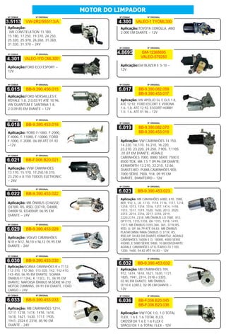 MOTOR DO LIMPADOR
Nº CEMAK         Nº ORIGINAL                         Nº CEMAK           Nº ORIGINAL

3.5113     VW-2R2/955113/A                           4.300      VALEO-1 TYOML300
Aplicação:                                           Aplicação:TOYOTA COROLLA, ANO
 VW CONSTELATION 13.180,                             2.000 EM DIANTE – 12V
15.180, 17.250, 19.370, 24.250,
25.320, 25.370, 26.260, 31.260,
31.320, 31.370 – 24V
                                                     Nº CEMAK           Nº ORIGINAL


Nº CEMAK         Nº ORIGINAL
                                                    4.8695         GM-12368695
                                                                   VALEO-579250
4.301      VALEO-1FD OML3001

Aplicação:FORD ECO ESPORT –                          Aplicação:GM BLAZER E S-10 –
12V                                                  12V



Nº CEMAK         Nº ORIGINAL                         Nº CEMAK           Nº ORIGINAL

6.015      BB-9.390.456.015                          6.017        BB-9.390.082.059
                                                                  BB-9.390.453.017
Aplicação:FORD VERSAILLES E
ROYALE 1.8, 2.0,03.91 ATÉ 10.96,                     Aplicação: VW APOLLO GL E GLS 1.8,
VW QUANTUM E SANTANA 1.8,                            ATÉ 12.92, FORD ESCORT E VERONA
2.0,09.85 EM DIANTE – 12V                            1.6, 1.8, ATÉ 12.92, ESCORT HOBBY
                                                     1.0, 1.6, ATÉ 01.96 – 12V

Nº CEMAK         Nº ORIGINAL
                                                     Nº CEMAK           Nº ORIGINAL
6.018      BB-9.390.453.018
                                                     6.019        BB-9.390.082.070
Aplicação: FORD F-1000, F-2000,                                   BB-9.390.453.019
F-4000, F-11000, F-13000, FORD
F-1000, F-2000, 06.89 ATÉ 01.92                      Aplicação: VW CAMINHÕES 14.150,
–12V                                                 14.220, 16.170, 16.210, 16.220,
                                                     23.210, 23.220, 24.250, 7.90S, 7.110S
                                                     ,01.87 EM DIANTE; AGRALE
Nº CEMAK         Nº ORIGINAL
                                                     CAMINHÕES 7000, 8000 SÉRIE 7500 E
6.021      BB-F.006.B20.021                          8500 TDX, MA 7.5 T 09.96 EM DIANTE;
                                                     KENWORTH 13.210, 22.210, 12.86,
Aplicação: VVW CAMINHOES                             DIANTEIRO; PUMA CAMINHÕES 900,
13.170, 15.170, 17.250,18.310,                       7000 SÉRIE 7900, 914, 09.95 EM
23.250 e 8.150 TODOS ELETRONIC                       DIANTE, DIANTEIRO – 12V
– 24V
                                                     Nº CEMAK           Nº ORIGINAL
Nº CEMAK         Nº ORIGINAL
                                                     6.023       BB-9.390.453.023
6.022      BB-9.390.453.022
                                                     Aplicação: MB CAMINHÕES 608D, 610, 708E,
Aplicação: MB ÔNIBUS (CHASSI)                        809, 912, L, LK, 1113, 1114, 1116, 1117, 1214,
O370R, RS, RSD, O371R, O400R,                        1218, 1313, 1314, 1316, 1317, 1414, 1418,
O400R SL EO400UP, 06.95 EM                           1513, 1517, 1519, 1520, 1630, 2013, 2020,
DIANTE – 24V                                         2213, 2214, 2216, 2217, 2218, 2219,
                                                     2220,2314, 2318; MB ÔNIBUS LO 708E, 812,
                                                     OF1115, 1315,1318, OH 1315, 1318, 1419,
Nº CEMAK         Nº ORIGINAL                         1517, MB ÔNIBUS O355,364, 365, 371R,RS,
6.029      BB-9.390.453.029                          RSD, U, UP, 06.79 ATÉ 04.83; MB ÔNIBUS
                                                     PLATAFORMA PARA ÔNIBUS O 371R, RS,
                                                     RSD,UP, 04.83 EM DIANTE;KOMATSU; AGRALE
Aplicação: VOLVO CAMINHÕES
                                                     CAMINHÕES 1600A E D, 1800D, 4000 SÉRIE
N10 e N12, NL10 e NL12 05.95 EM                      4500D, E 5000 SÉRIE 5000, 10.88 EM DIANTE;
DIANTE - 24V                                         AGRALE CAMINHÕES UTILITÁRIO TX 1100,
                                                     1200, 1600, 04.82 ATÉ 04.83 – 12V
Nº CEMAK         Nº ORIGINAL
                                                     Nº CEMAK           Nº ORIGINAL
6.030      BB-9.390.453.030
                                                     6.032       BB-9.390.453.032
Aplicação:SCANIA CAMINHÕES R e T112,
112-310, 112-360, 113-320, 142, 142-410,             Aplicação: MB CAMINHÕES 709,
143-450, 06.95 EM DIANTE; SCANIA                     912, 1614, 1618, 1621, 1630, 1721,
ÔNIBUS F112HL, K 113CL, TL, 06.95 EM                 1825, 1941, 2314, 2318 e 2325,
DIANTE; MAFERSA ÔNIBUS M-SÉRIE M-210                 02.90 EM DIANTE; MB ÔNIBUS
MOTOR CUMMINS, 09.91 EM DIANTE, FORD                 O710 E LO812, 02.90 EM DIANTE –
CARGO – 24V                                          12V
Nº CEMAK         Nº ORIGINAL                         Nº CEMAK           Nº ORIGINAL

6.033      BB-9.390.453.033                          6.036       BB-F.006.B20.045
                                                                 BB-F.006.B20.036
Aplicação: MB CAMINHÔES 1214,
1217, 1218, 1414, 1418, 1614,                        Aplicação: VW FOX 1.0, 1.0 TOTAL
1618, 1621, 1630, 1717, 1935,                        FLEX, 1.6 E 1.6 TOTAL FLEX,
1941, 2324 E 2318, 05.90 EM                          CROSSFOX 1.6 E 1.6 FLEX E
DIANTE - 24V                                         SPACEFOX 1.6 TOTAL FLEX - 12V
 