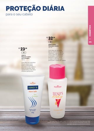 HINO`S HOLY
Óleo para cabelo
140 ml
Com óleos de Semente
de Uva, Germe de Trigo e
Vitamina E, trata os fios e o
couro cabeludo ajudando
a combater a oleosidade
excessiva. Ajuda a evitar
a caspa e seborreia, que
promovem a queda de cabelo.
HINO`S
Máscara capilar
sem enxague
150 g
Com Óleo de Amêndoas
Doces, proporciona
brilho e sedosidade,
deixando os fios soltos e
fáceis de pentear. Seca
rapidamente e não deixa
resíduos gordurosos.
PROTEÇÃO DIÁRIA
para o seu cabelo
Por conter óleos de origem vegetal, derivados de Semente de Uva e Germe de Trigo,
poderão ocorrer variações na coloração do produto, de branco a levemente amarelo, sem
que sejam alteradas sua performance e eficácia.
R$
23,30
R$
32,30
100
112
COSMÉTICO
101
 