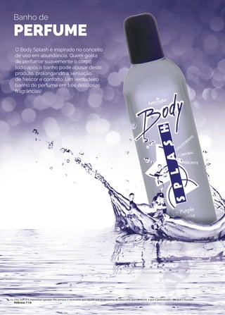 Banho de
PERFUME
O Body Splash é inspirado no conceito
de uso em abundância. Quem gosta
de perfumar suavemente o corpo
todo após o banho pode abusar deste
produto, prolongando a sensação
de frescor e conforto. Um verdadeiro
banho de perfume em três deliciosas
fragrâncias!
Ora, sem fé é impossível agradar-lhe; porque é necessário que aquele que se aproxima de Deus creia que ele existe, e que é galardoador dos que o buscam.
Hebreus 11:6
 