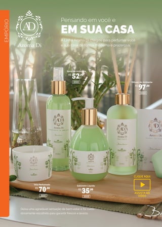 EMPÓRIO
A Linha Aroma Di chegou para perfumar você
e sua casa de forma moderna e prazerosa.
Spray de Ambiente
Difusor de Ambiente
Sabonete Líquido
Vela Perfumada
R$
52,00
R$
70,00 R$
35,00
R$
97,00
30008
30004
30000
30012
Deixa uma agradável sensação de bem-estar e foi cuida-
dosamente escolhido para garantir frescor e leveza.
Pensando em você e
EM SUA CASA
CLIQUE AQUI
ASSISTA AO
VIDEO
 