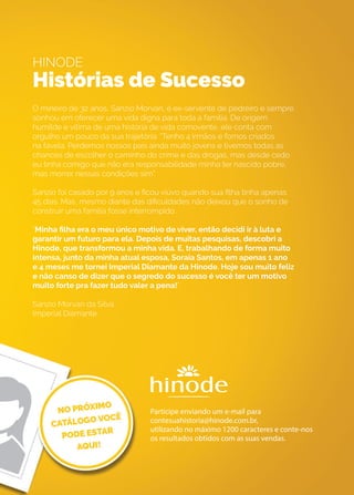 HINODE
Histórias de Sucesso
O mineiro de 32 anos, Sanzio Morvan, é ex-servente de pedreiro e sempre
sonhou em oferecer uma vida digna para toda a família. De origem
humilde e vítima de uma história de vida comovente, ele conta com
orgulho um pouco da sua trajetória: “Tenho 4 irmãos e fomos criados
na favela. Perdemos nossos pais ainda muito jovens e tivemos todas as
chances de escolher o caminho do crime e das drogas, mas desde cedo
eu tinha comigo que não era responsabilidade minha ter nascido pobre,
mas morrer nessas condições sim”.
Sanzio foi casado por 9 anos e ficou viúvo quando sua filha tinha apenas
45 dias. Mas, mesmo diante das dificuldades não deixou que o sonho de
construir uma família fosse interrompido.
“Minha filha era o meu único motivo de viver, então decidi ir à luta e
garantir um futuro para ela. Depois de muitas pesquisas, descobri a
Hinode, que transformou a minha vida. E, trabalhando de forma muito
intensa, junto da minha atual esposa, Soraia Santos, em apenas 1 ano
e 4 meses me tornei Imperial Diamante da Hinode. Hoje sou muito feliz
e não canso de dizer que o segredo do sucesso é você ter um motivo
muito forte pra fazer tudo valer a pena!”.
Sanzio Morvan da Silva
Imperial Diamante
Participe enviando um e-mail para
contesuahistoria@hinode.com.br,
utilizando no máximo 1200 caracteres e conte-nos
os resultados obtidos com as suas vendas.
 