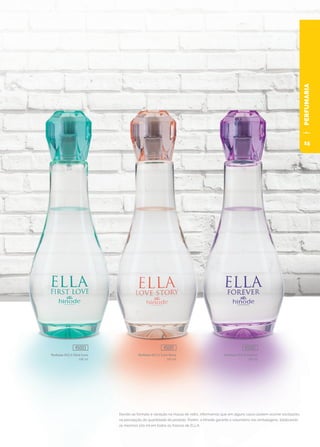 PERFUMARIA
Perfume ELLA First Love
100 ml
45003
Perfume ELLA Love Story
100 ml
45001
Perfume ELLA Forever
100 ml
45002
Devido ao formato e variação na massa do vidro, informamos que em alguns casos podem ocorrer oscilações
na percepção da quantidade do produto. Porém, a Hinode garante a volumetria nas embalagens, totalizando
os mesmos 100 ml em todos os frascos de ELLA.
15
 