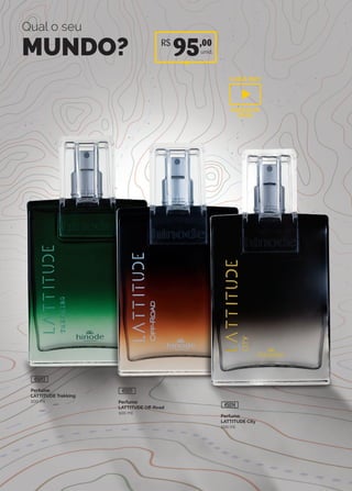 R$
95,00
unid.
Qual o seu
MUNDO?
Perfume
LATTITUDE City
100 ml
45014
Perfume
LATTITUDE Trekking
100 ml
45013
Perfume
LATTITUDE Off-Road
100 ml
45011
CLIQUE AQUI
ASSISTA AO
VIDEO
 
