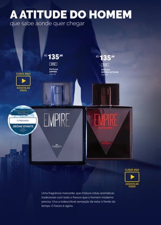 Uma fragrância marcante, que mistura notas aromáticas
tradicionais com todo o frescor que o homem moderno
precisa. Viva a indescritível sensação de estar à frente do
tempo. O futuro é agora.
A ATITUDE DO HOMEM
que sabe aonde quer chegar
Perfume
EMPIRE
100 ml
Perfume
EMPIRE INTENSE
100 ml
R$
135,00 R$
135,00
10102 10104
CLIQUE AQUI
ASSISTA AO
VIDEO
CLIQUE AQUI
ASSISTA AO
VIDEO
 